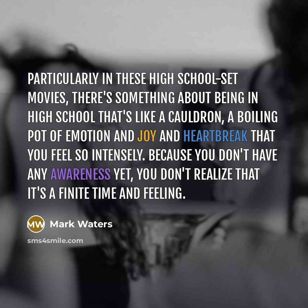 “Particularly in these high school-set movies, there's something about being in high school that's like a cauldron, a boiling pot of emotion and joy and heartbreak that you feel so intensely. Because you don't have any awareness yet, you don't realize that it's a finite time and feeling.” quote by Mark Waters