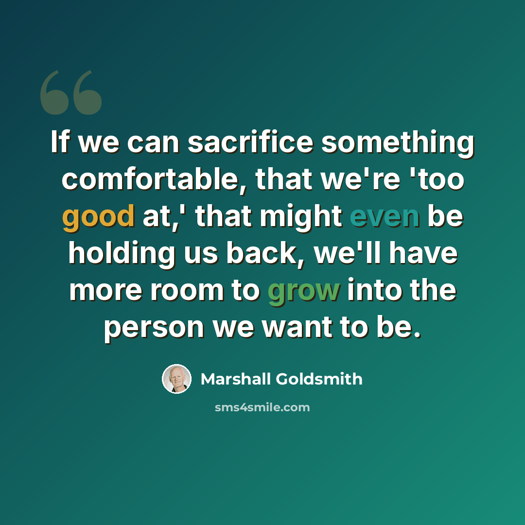“If we can sacrifice something comfortable, that we're 'too good at,' that might even be holding us back, we'll have more room to grow into the person we want to be.” quote by Marshall Goldsmith