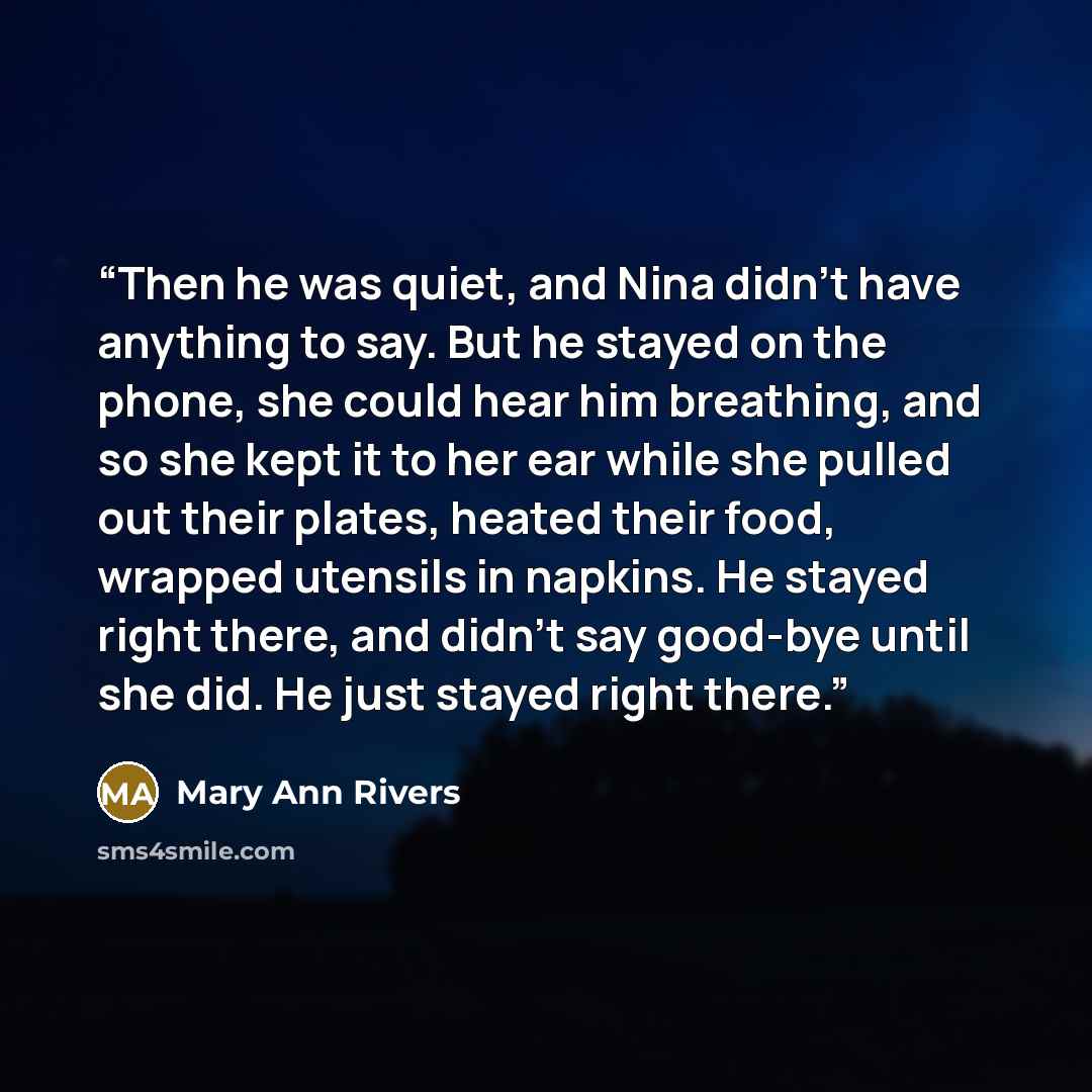 “Then he was quiet, and Nina didn't have anything to say. But he stayed on the phone, she could hear him breathing, and so she kept it to her ear while she pulled out their plates, heated their food, wrapped utensils in napkins. He stayed right there, and didn't say good-bye until she did. He just…” quote by Mary Ann Rivers