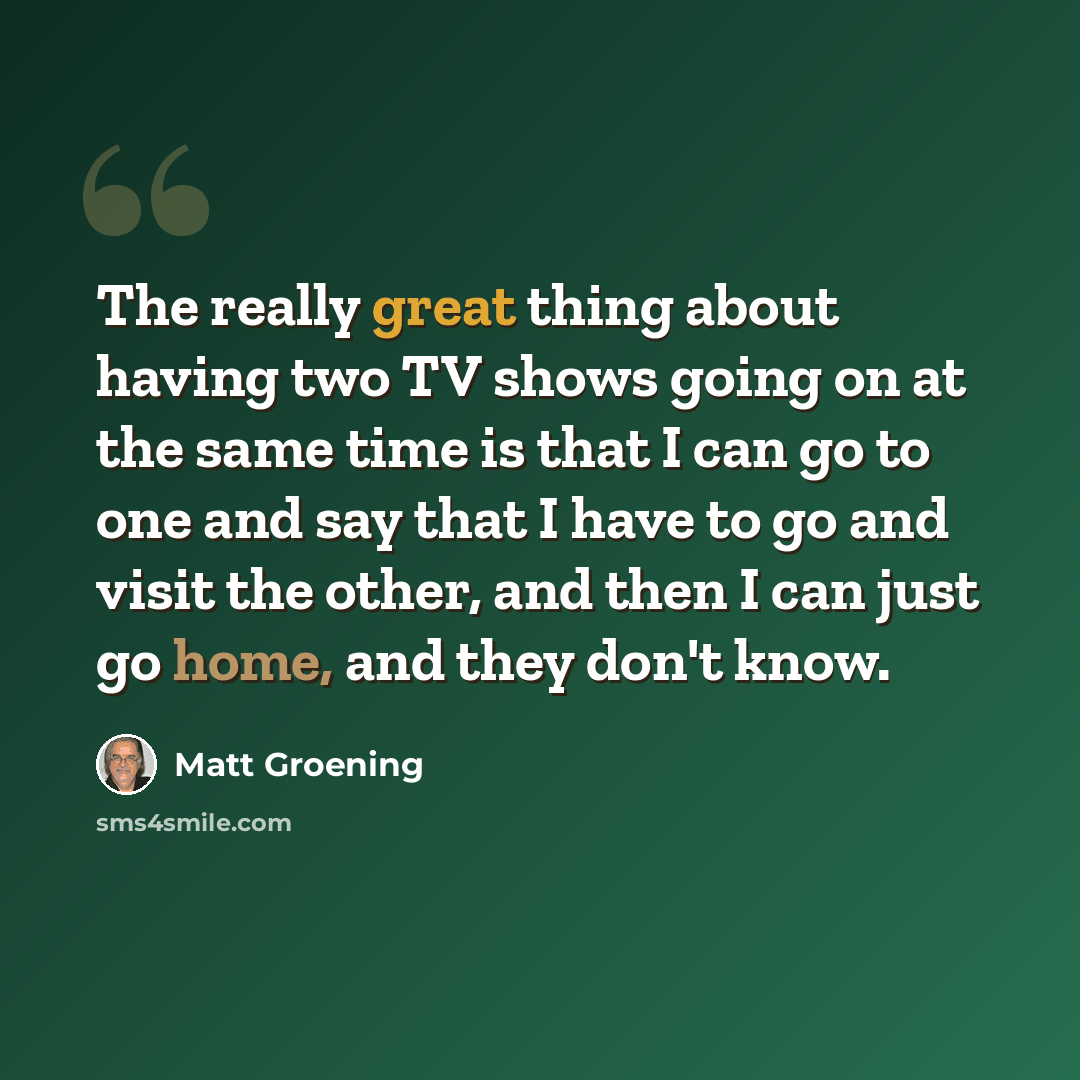 “The really great thing about having two TV shows going on at the same time is that I can go to one and say that I have to go and visit the other, and then I can just go home, and they don't know.” quote by Matt Groening
