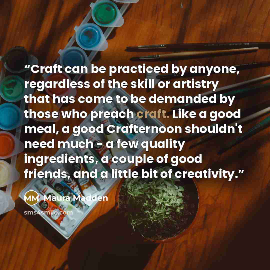 “Craft can be practiced by anyone, regardless of the skill or artistry that has come to be demanded by those who preach craft. Like a good meal, a good Crafternoon shouldn't need much - a few quality ingredients, a couple of good friends, and a little bit of creativity.” quote by Maura Madden