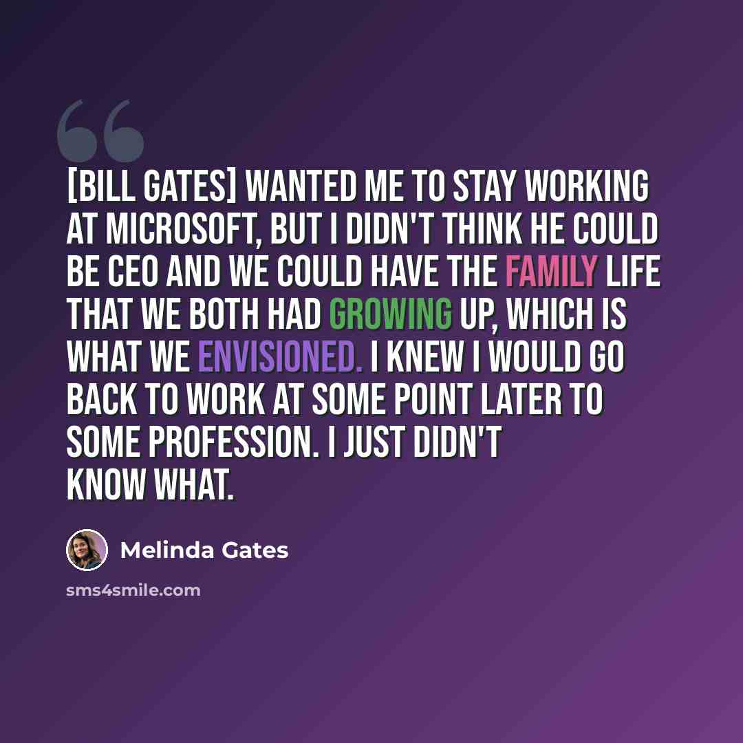 “[Bill Gates] wanted me to stay working at Microsoft, but I didn't think he could be CEO and we could have the family life that we both had growing up, which is what we envisioned. I knew I would go back to work at some point later to some profession. I just didn't know what.” quote by Melinda Gates