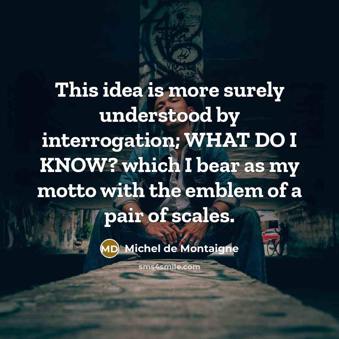 “This idea is more surely understood by interrogation; WHAT DO I KNOW? which I bear as my motto with the emblem of a pair of scales.” quote by Michel de Montaigne