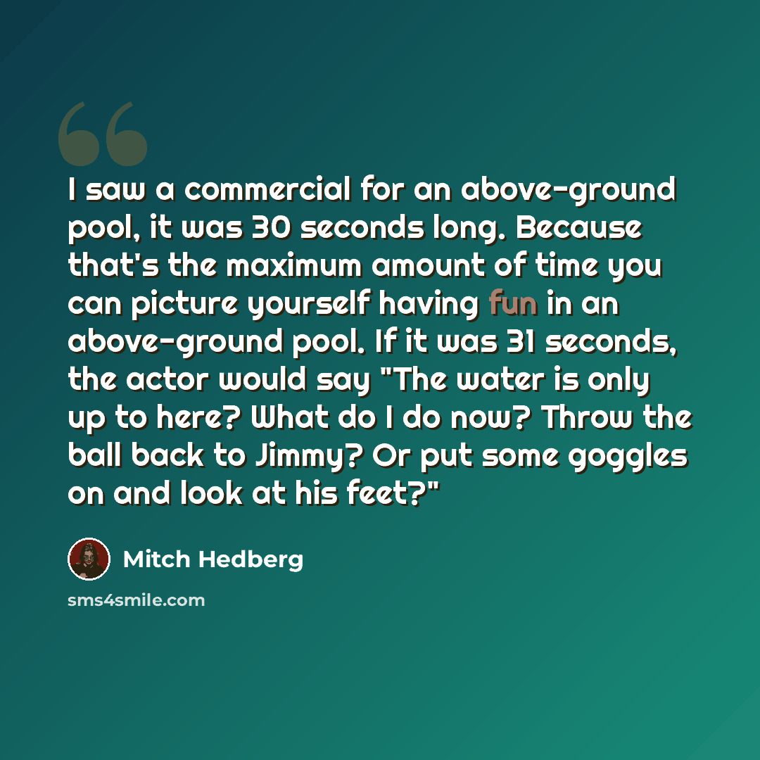 “I saw a commercial for an above-ground pool, it was 30 seconds long. Because that's the maximum amount of time you can picture yourself having fun in an above-ground pool. If it was 31 seconds, the actor would say "The water is only up to here? What do I do now? Throw the ball back to Jimmy? Or…” quote by Mitch Hedberg