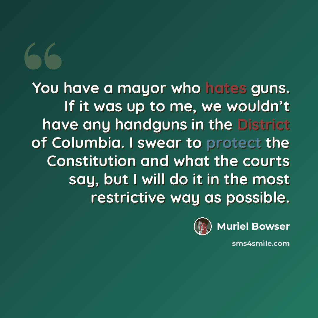 “You have a mayor who hates guns. If it was up to me, we wouldn’t have any handguns in the District of Columbia. I swear to protect the Constitution and what the courts say, but I will do it in the most restrictive way as possible.” quote by Muriel Bowser