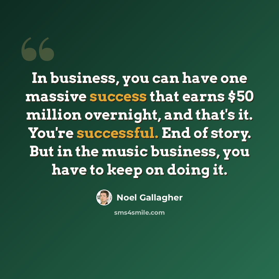 “In business, you can have one massive success that earns $50 million overnight, and that's it. You're successful. End of story. But in the music business, you have to keep on doing it.” quote by Noel Gallagher