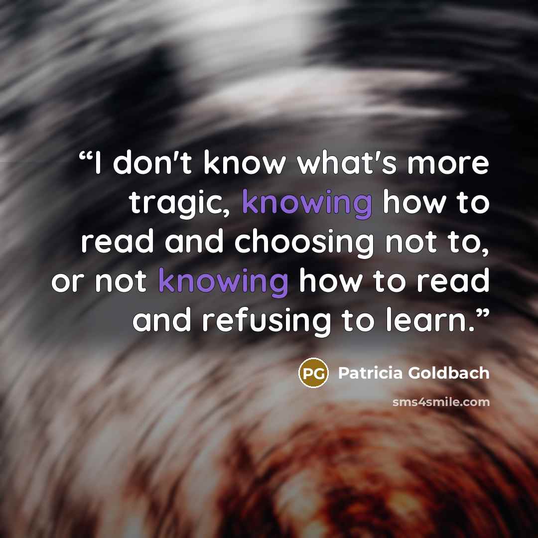“I don't know what's more tragic, knowing how to read and choosing not to, or not knowing how to read and refusing to learn.” quote by Patricia Goldbach