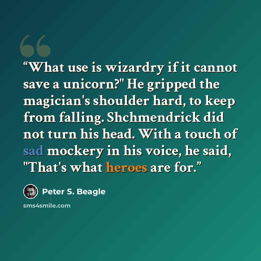 “What use is wizardry if it cannot save a unicorn?" He gripped the magician's shoulder hard, to keep from falling. Shchmendrick did not turn his head. With a touch of sad mockery in his voice, he said, "That's what heroes are for.” quote by Peter S. Beagle