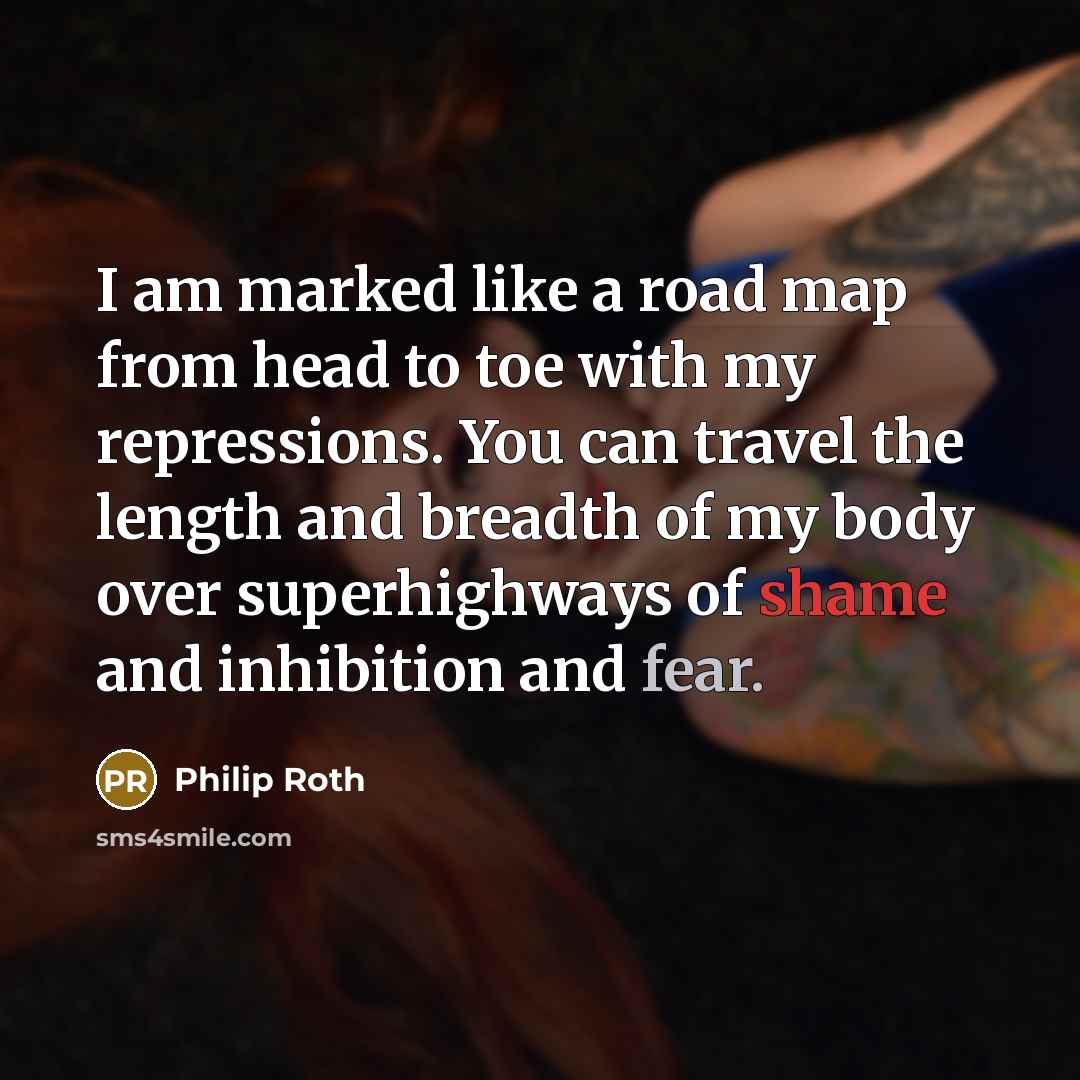 “I am marked like a road map from head to toe with my repressions. You can travel the length and breadth of my body over superhighways of shame and inhibition and fear.” quote by Philip Roth