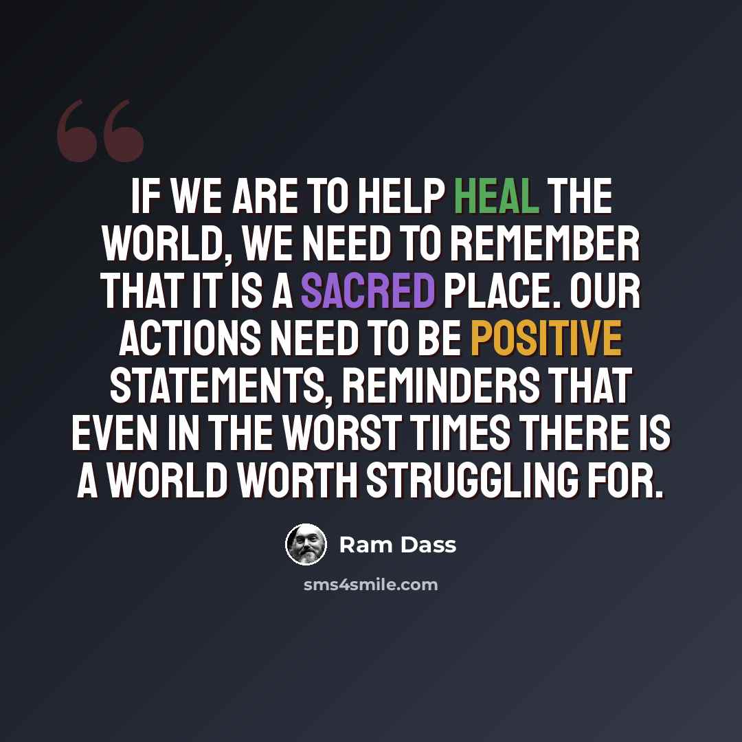 “If we are to help heal the world, we need to remember that it is a sacred place. Our actions need to be positive statements, reminders that even in the worst times there is a world worth struggling for.” quote by Ram Dass