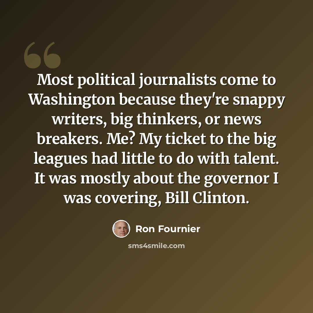 “Most political journalists come to Washington because they're snappy writers, big thinkers, or news breakers. Me? My ticket to the big leagues had little to do with talent. It was mostly about the governor I was covering, Bill Clinton.” quote by Ron Fournier