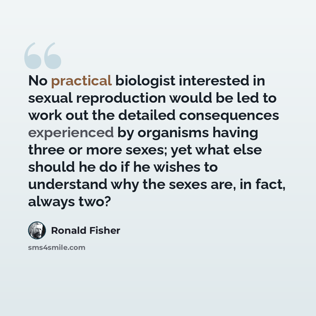 “No practical biologist interested in sexual reproduction would be led to work out the detailed consequences experienced by organisms having three or more sexes; yet what else should he do if he wishes to understand why the sexes are, in fact, always two?” quote by Ronald Fisher