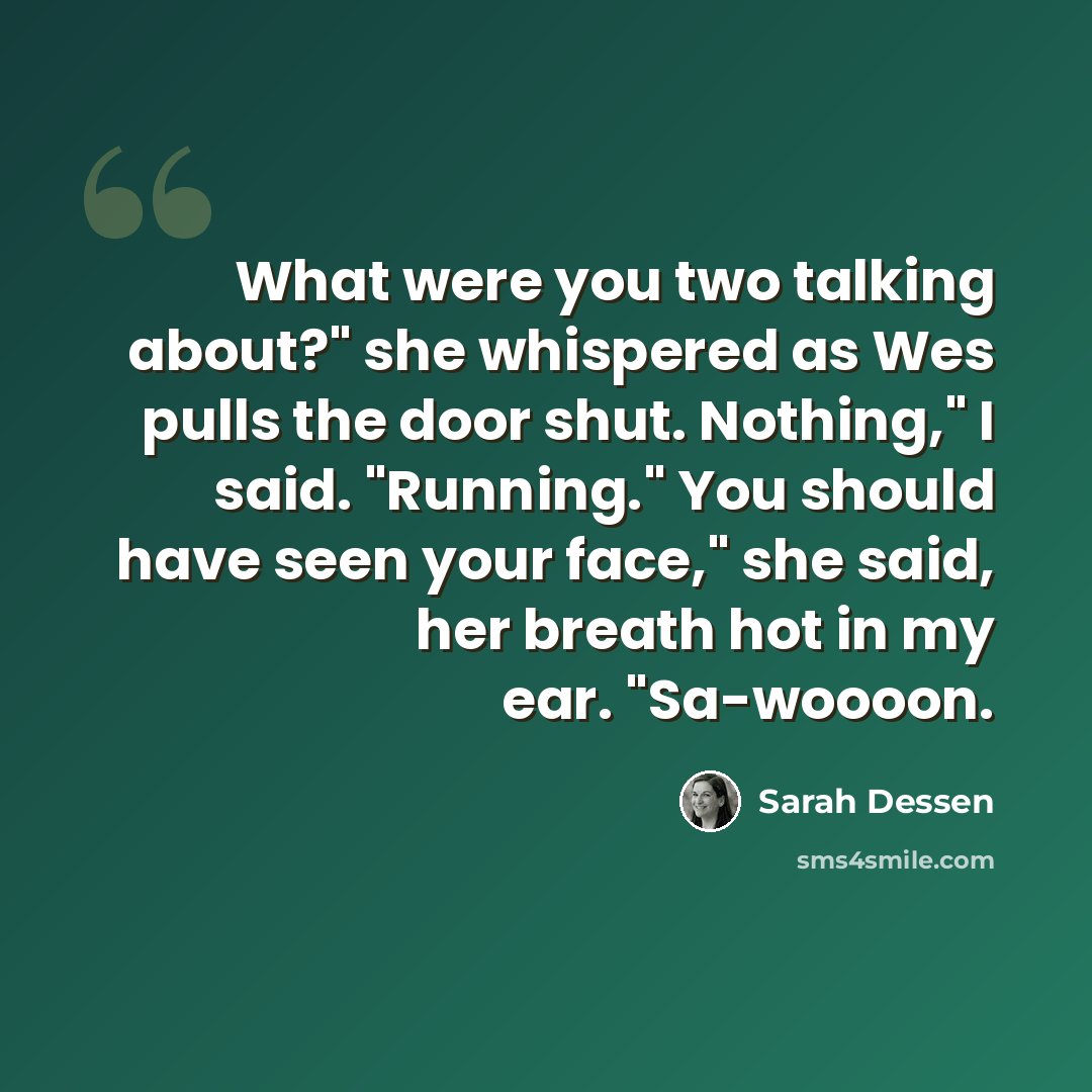 “What were you two talking about?" she whispered as Wes pulls the door shut. Nothing," I said. "Running." You should have seen your face," she said, her breath hot in my ear. "Sa-woooon.” quote by Sarah Dessen