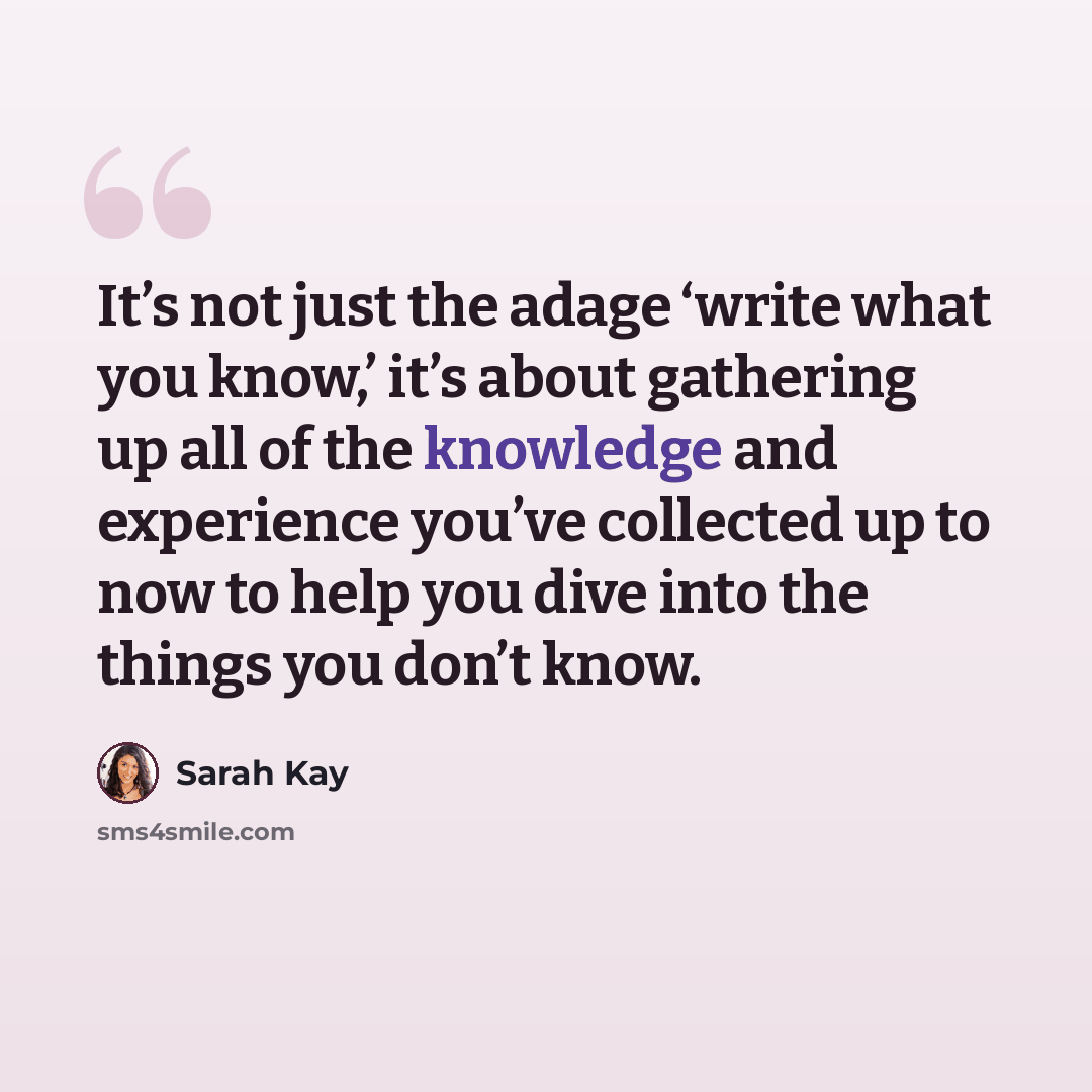 “It’s not just the adage ‘write what you know,’ it’s about gathering up all of the knowledge and experience you’ve collected up to now to help you dive into the things you don’t know.” quote by Sarah Kay