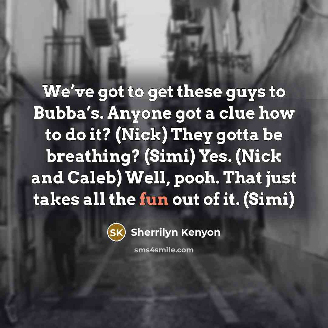 “We’ve got to get these guys to Bubba’s. Anyone got a clue how to do it? (Nick) They gotta be breathing? (Simi) Yes. (Nick and Caleb) Well, pooh. That just takes all the fun out of it. (Simi)” quote by Sherrilyn Kenyon
