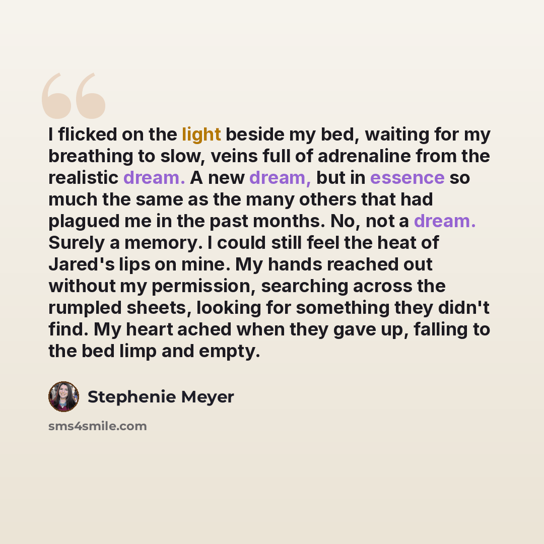 “I flicked on the light beside my bed, waiting for my breathing to slow, veins full of adrenaline from the realistic dream. A new dream, but in essence so much the same as the many others that had plagued me in the past months. No, not a dream. Surely a memory. I could still feel the heat of…” quote by Stephenie Meyer