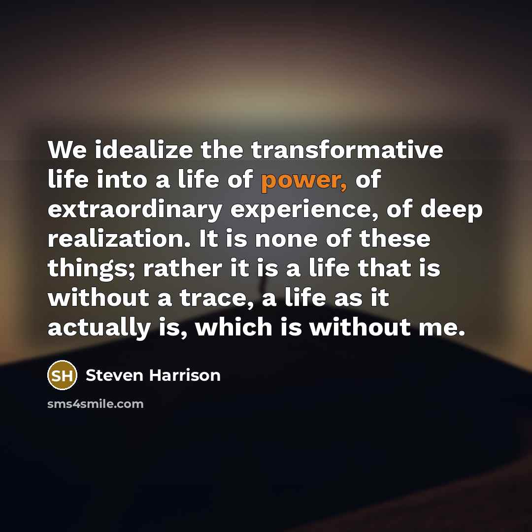 “We idealize the transformative life into a life of power, of extraordinary experience, of deep realization. It is none of these things; rather it is a life that is without a trace, a life as it actually is, which is without me.” quote by Steven Harrison
