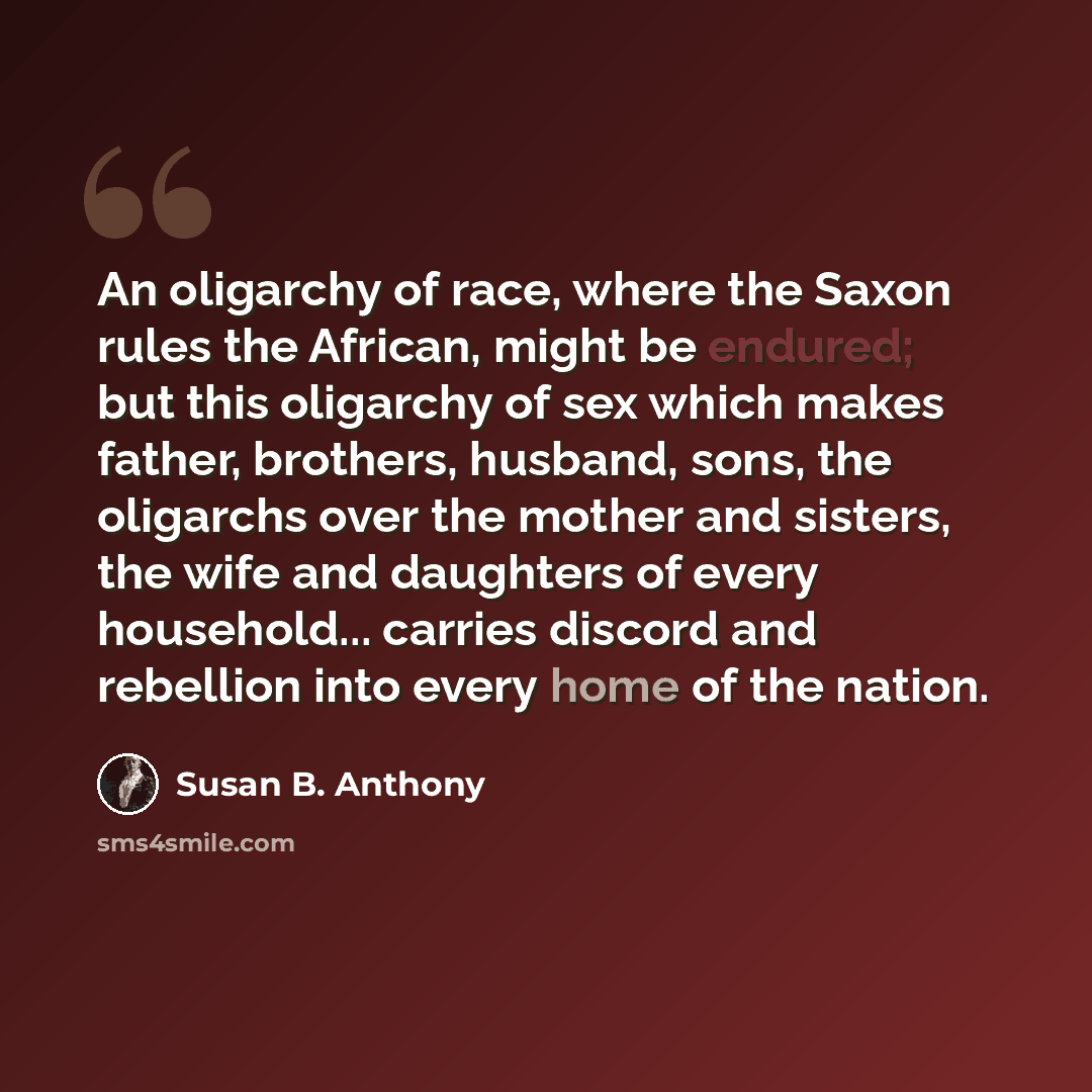 “An oligarchy of race, where the Saxon rules the African, might be endured; but this oligarchy of sex which makes father, brothers, husband, sons, the oligarchs over the mother and sisters, the wife and daughters of every household... carries discord and rebellion into every home of the nation.” quote by Susan B. Anthony