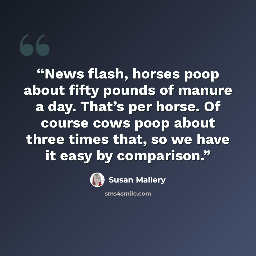 “News flash, horses poop about fifty pounds of manure a day. That’s per horse. Of course cows poop about three times that, so we have it easy by comparison.” quote by Susan Mallery