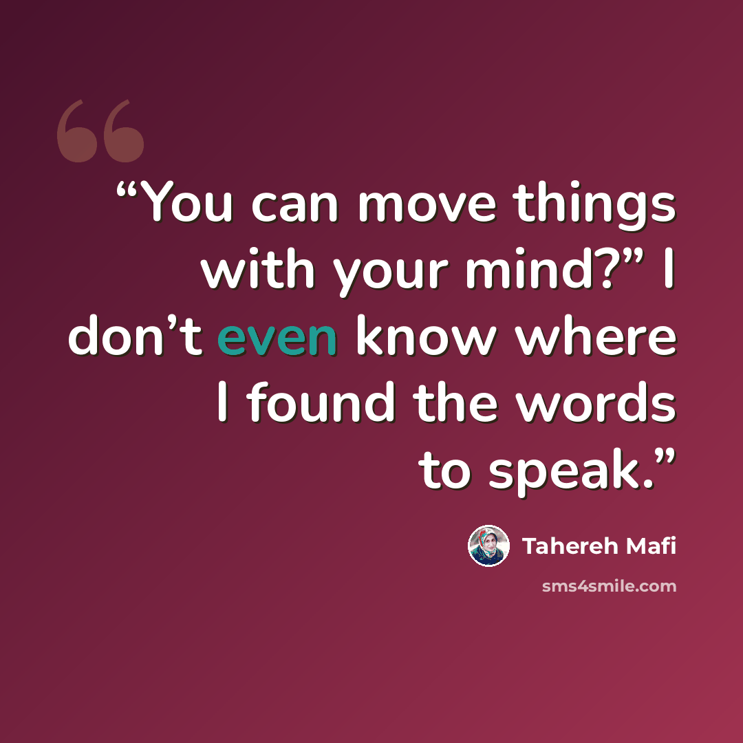 “You can move things with your mind?” I don’t even know where I found the words to speak.” quote by Tahereh Mafi