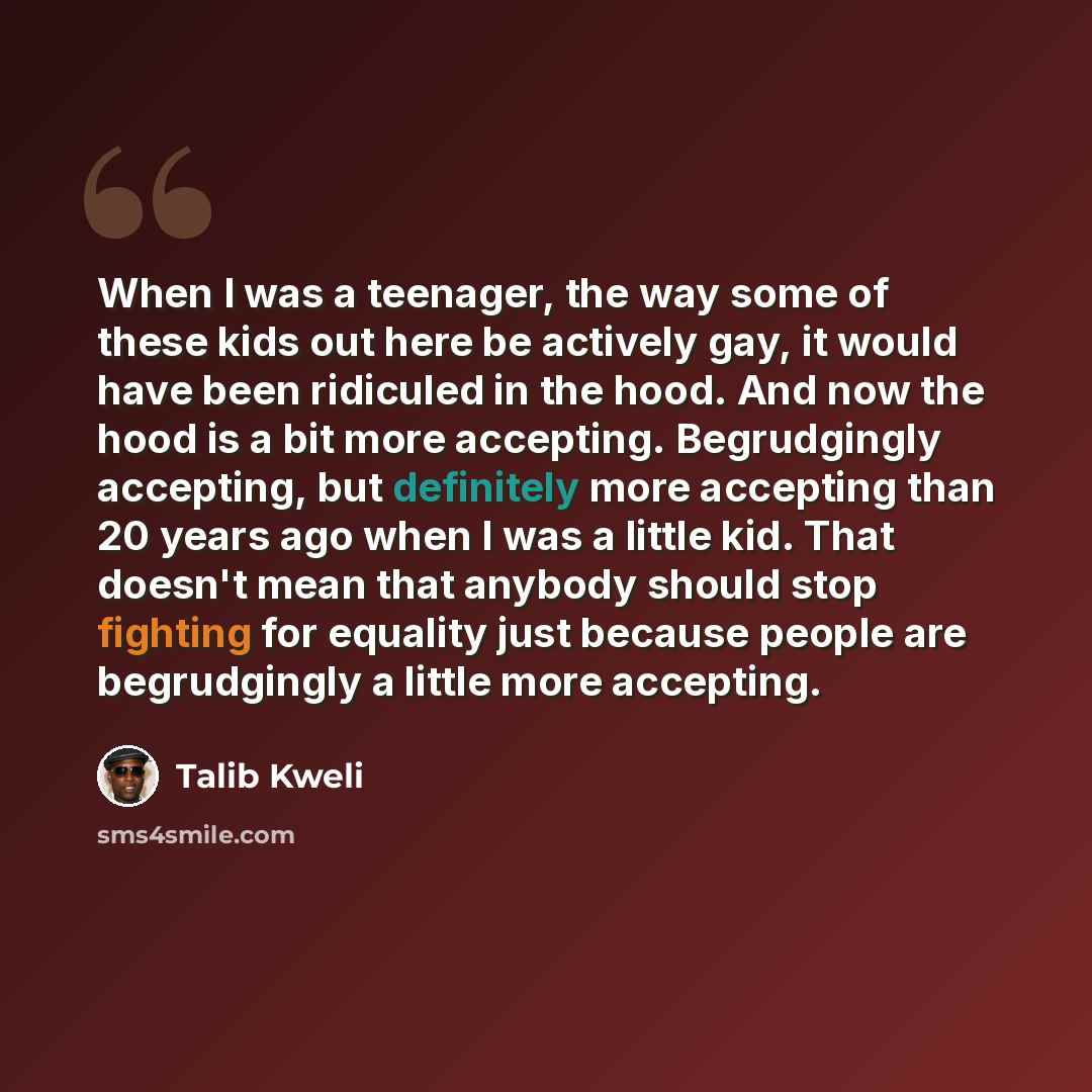 “When I was a teenager, the way some of these kids out here be actively gay, it would have been ridiculed in the hood. And now the hood is a bit more accepting. Begrudgingly accepting, but definitely more accepting than 20 years ago when I was a little kid. That doesn't mean that anybody should…” quote by Talib Kweli