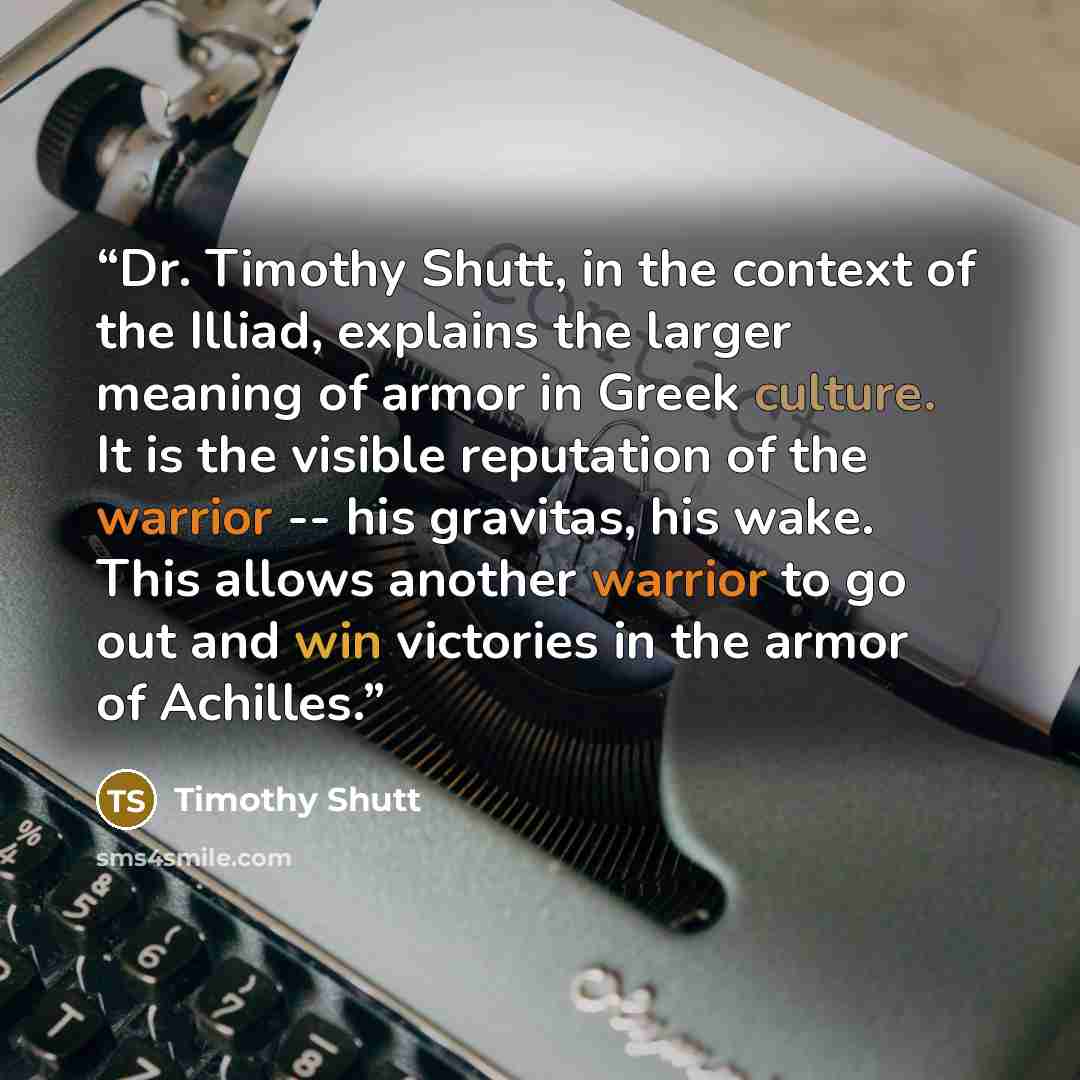 “Dr. Timothy Shutt, in the context of the Illiad, explains the larger meaning of armor in Greek culture. It is the visible reputation of the warrior -- his gravitas, his wake. This allows another warrior to go out and win victories in the armor of Achilles.” quote by Timothy Shutt