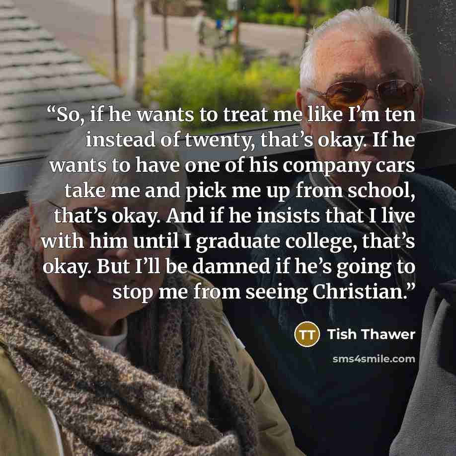 “So, if he wants to treat me like I’m ten instead of twenty, that’s okay. If he wants to have one of his company cars take me and pick me up from school, that’s okay. And if he insists that I live with him until I graduate college, that’s okay. But I’ll be damned if he’s going to stop me from…” quote by Tish Thawer