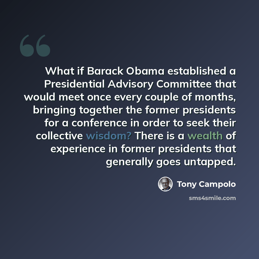 “What if Barack Obama established a Presidential Advisory Committee that would meet once every couple of months, bringing together the former presidents for a conference in order to seek their collective wisdom? There is a wealth of experience in former presidents that generally goes untapped.” quote by Tony Campolo