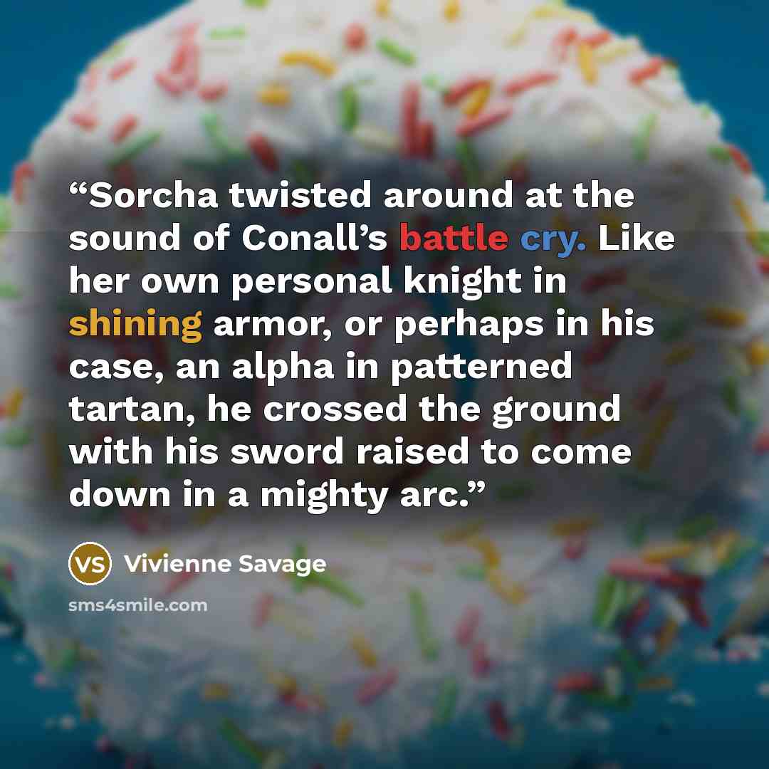 “Sorcha twisted around at the sound of Conall’s battle cry. Like her own personal knight in shining armor, or perhaps in his case, an alpha in patterned tartan, he crossed the ground with his sword raised to come down in a mighty arc.” quote by Vivienne Savage