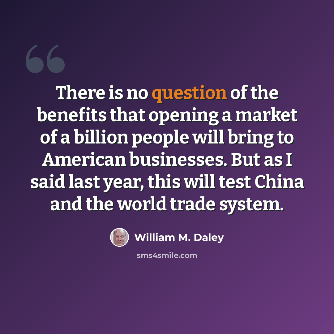 “There is no question of the benefits that opening a market of a billion people will bring to American businesses. But as I said last year, this will test China and the world trade system.” quote by William M. Daley