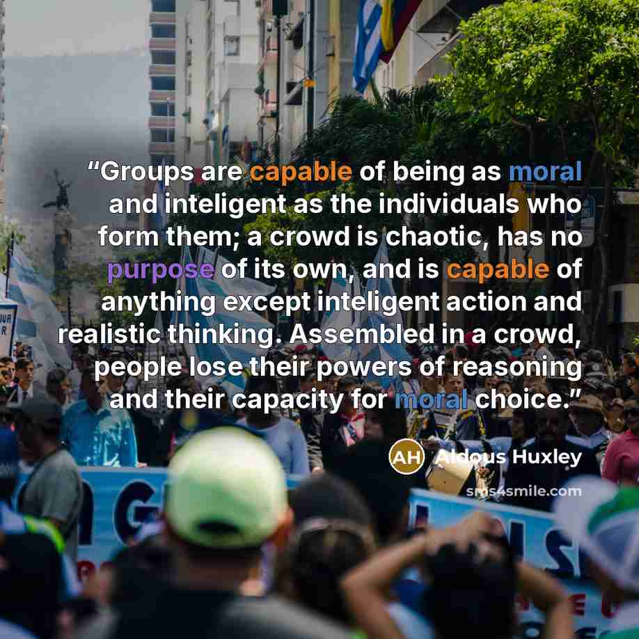 “Groups are capable of being as moral and inteligent as the individuals who form them; a crowd is chaotic, has no purpose of its own, and is capable of anything except inteligent action and realistic thinking. Assembled in a crowd, people lose their powers of reasoning and their capacity for moral…” quote by Aldous Huxley