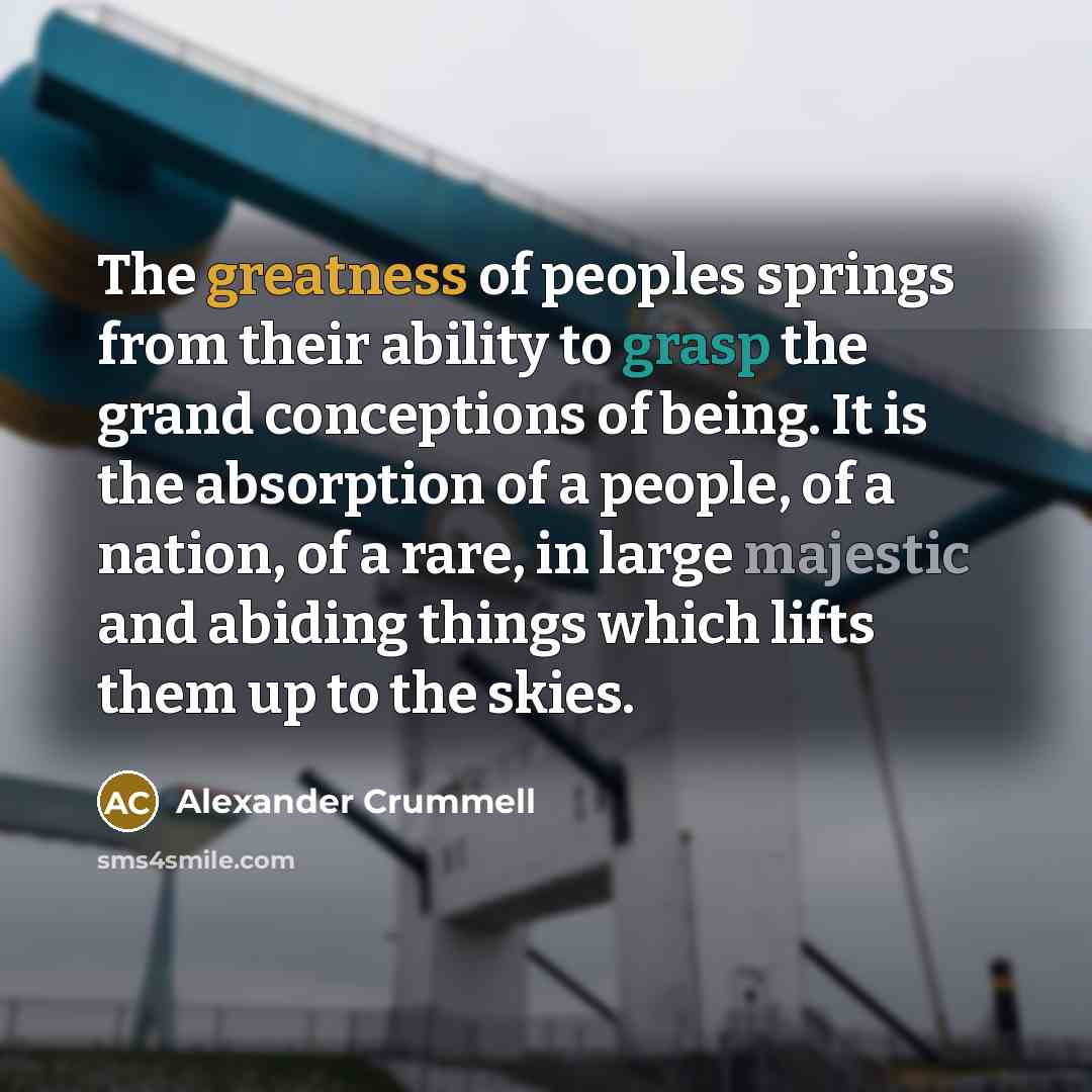 “The greatness of peoples springs from their ability to grasp the grand conceptions of being. It is the absorption of a people, of a nation, of a rare, in large majestic and abiding things which lifts them up to the skies.” quote by Alexander Crummell