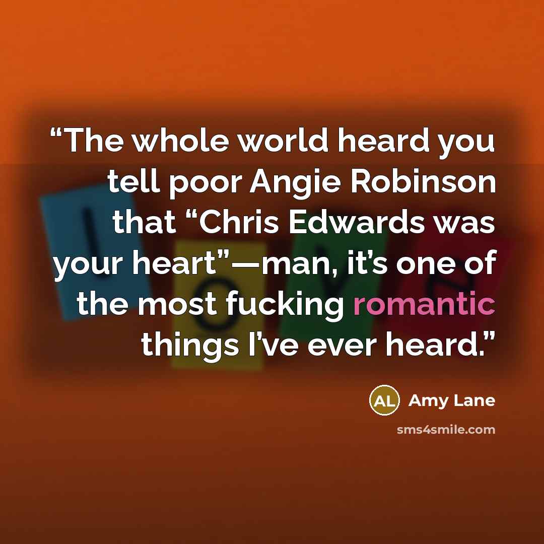 “The whole world heard you tell poor Angie Robinson that “Chris Edwards was your heart”—man, it’s one of the most fucking romantic things I’ve ever heard.” quote by Amy Lane
