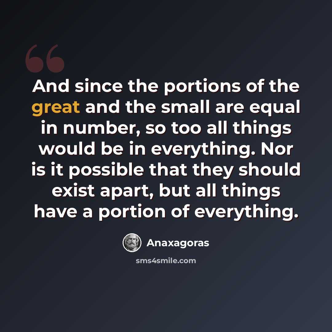 “And since the portions of the great and the small are equal in number, so too all things would be in everything. Nor is it possible that they should exist apart, but all things have a portion of everything.” quote by Anaxagoras