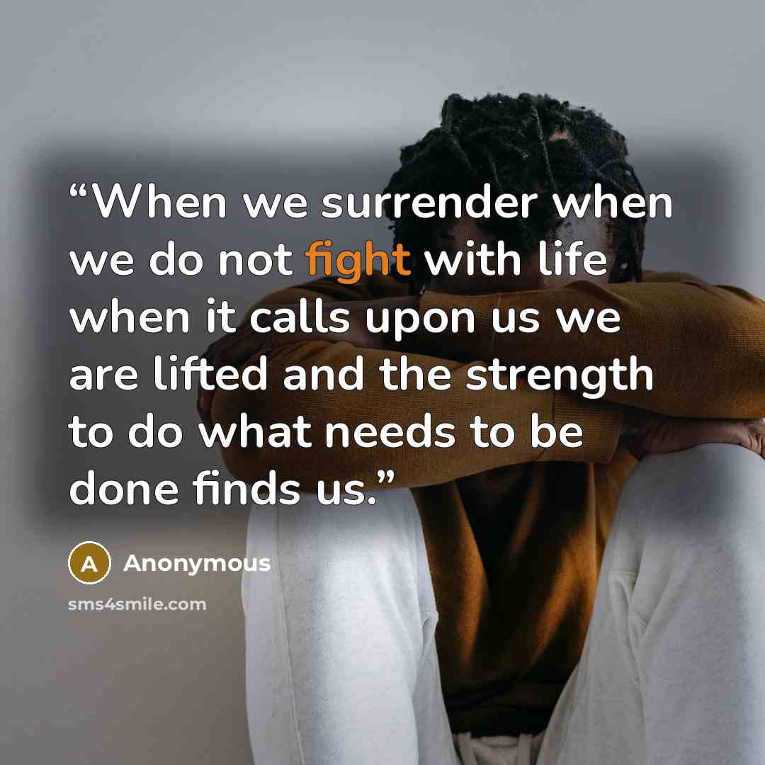 “When we surrender when we do not fight with life when it calls upon us we are lifted and the strength to do what needs to be done finds us.” quote by Anonymous