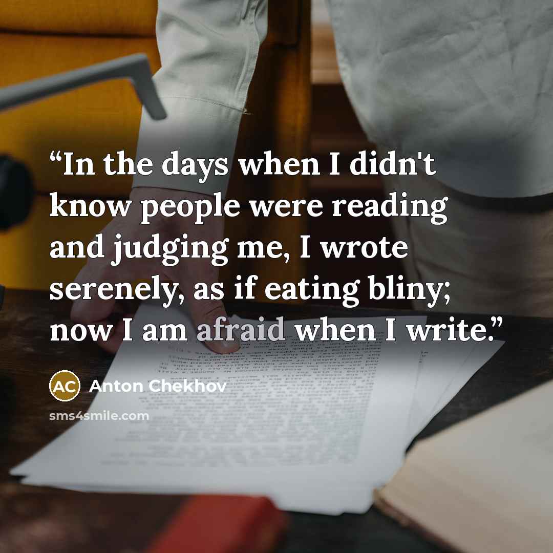 “In the days when I didn't know people were reading and judging me, I wrote serenely, as if eating bliny; now I am afraid when I write.” quote by Anton Chekhov