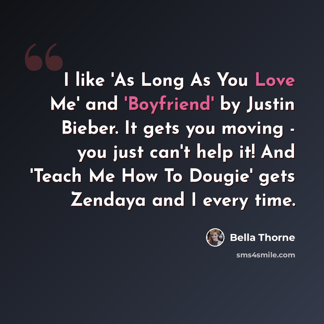 “I like 'As Long As You Love Me' and 'Boyfriend' by Justin Bieber. It gets you moving - you just can't help it! And 'Teach Me How To Dougie' gets Zendaya and I every time.” quote by Bella Thorne