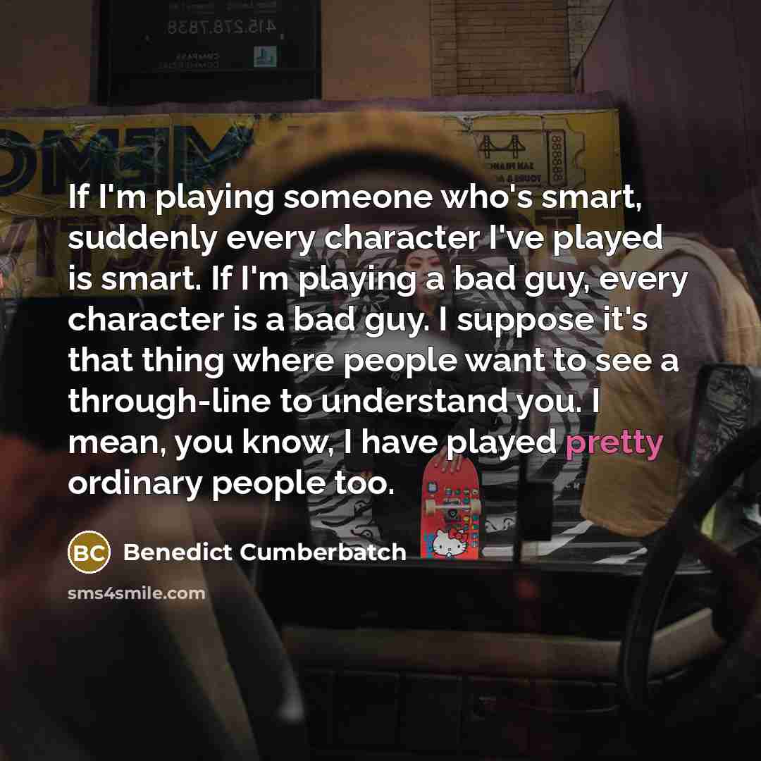 “If I'm playing someone who's smart, suddenly every character I've played is smart. If I'm playing a bad guy, every character is a bad guy. I suppose it's that thing where people want to see a through-line to understand you. I mean, you know, I have played pretty ordinary people too.” quote by Benedict Cumberbatch