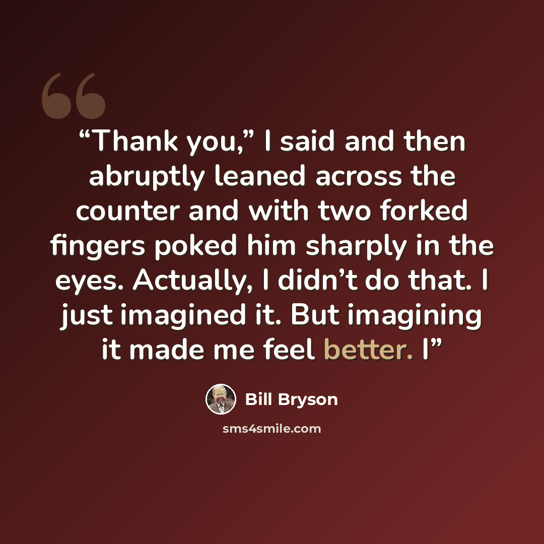“Thank you,” I said and then abruptly leaned across the counter and with two forked fingers poked him sharply in the eyes. Actually, I didn’t do that. I just imagined it. But imagining it made me feel better. I” quote by Bill Bryson