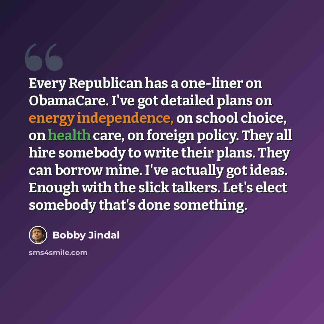 “Every Republican has a one-liner on ObamaCare. I've got detailed plans on energy independence, on school choice, on health care, on foreign policy. They all hire somebody to write their plans. They can borrow mine. I've actually got ideas. Enough with the slick talkers. Let's elect somebody that's…” quote by Bobby Jindal