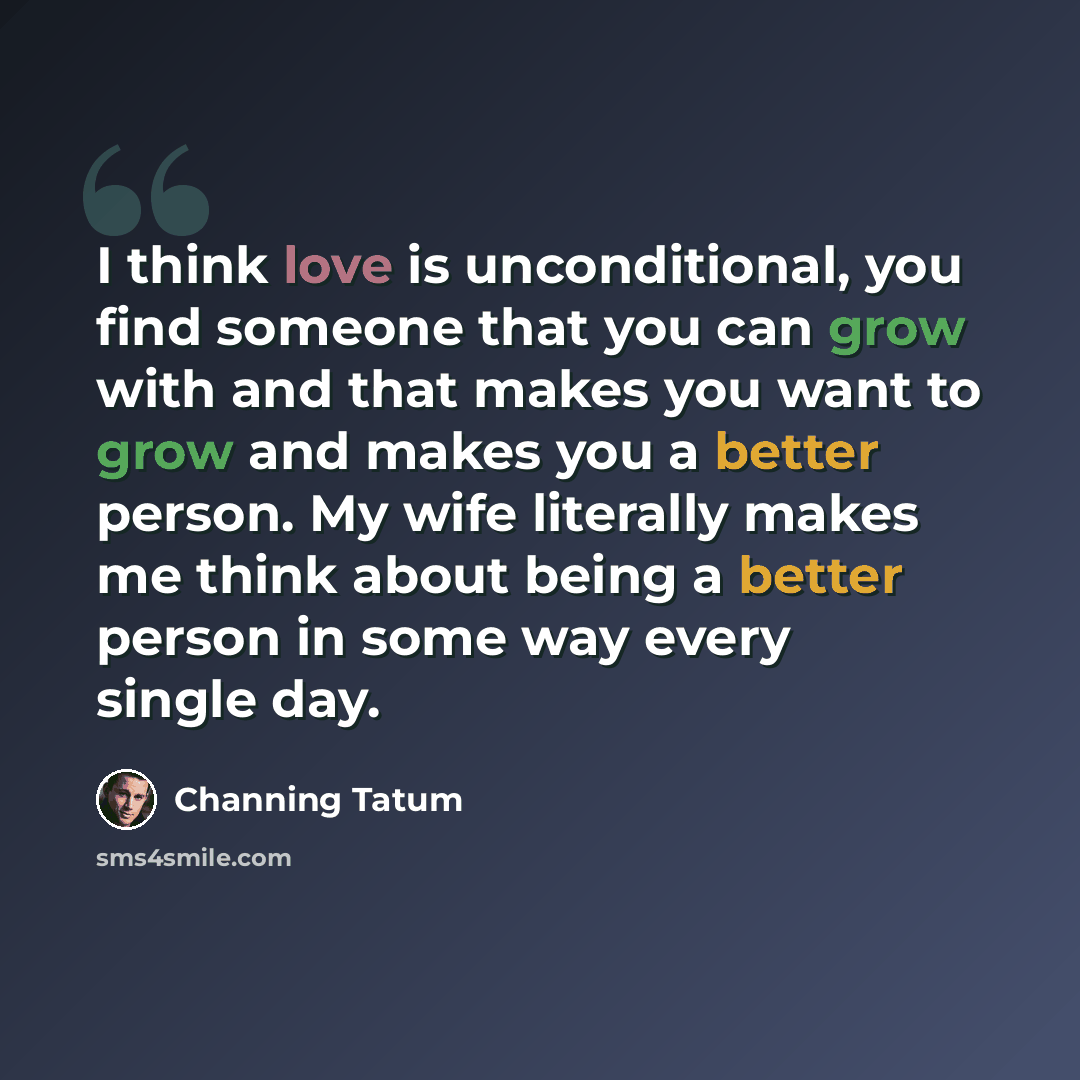 “I think love is unconditional, you find someone that you can grow with and that makes you want to grow and makes you a better person. My wife literally makes me think about being a better person in some way every single day.” quote by Channing Tatum