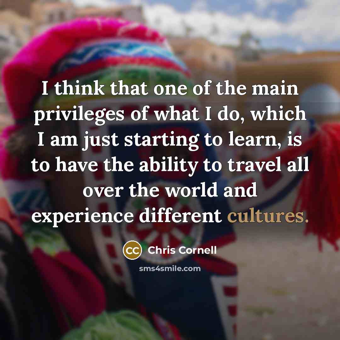 “I think that one of the main privileges of what I do, which I am just starting to learn, is to have the ability to travel all over the world and experience different cultures.” quote by Chris Cornell