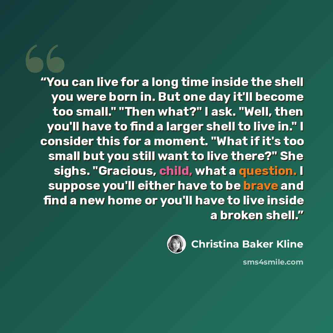 “You can live for a long time inside the shell you were born in. But one day it'll become too small." "Then what?" I ask. "Well, then you'll have to find a larger shell to live in." I consider this for a moment. "What if it's too small but you still want to live there?" She sighs. "Gracious, child…” quote by Christina Baker Kline