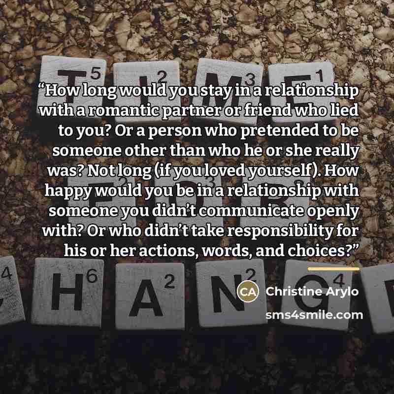 “How long would you stay in a relationship with a romantic partner or friend who lied to you? Or a person who pretended to be someone other than who he or she really was? Not long (if you loved yourself). How happy would you be in a relationship with someone you didn’t communicate openly with? Or…” quote by Christine Arylo