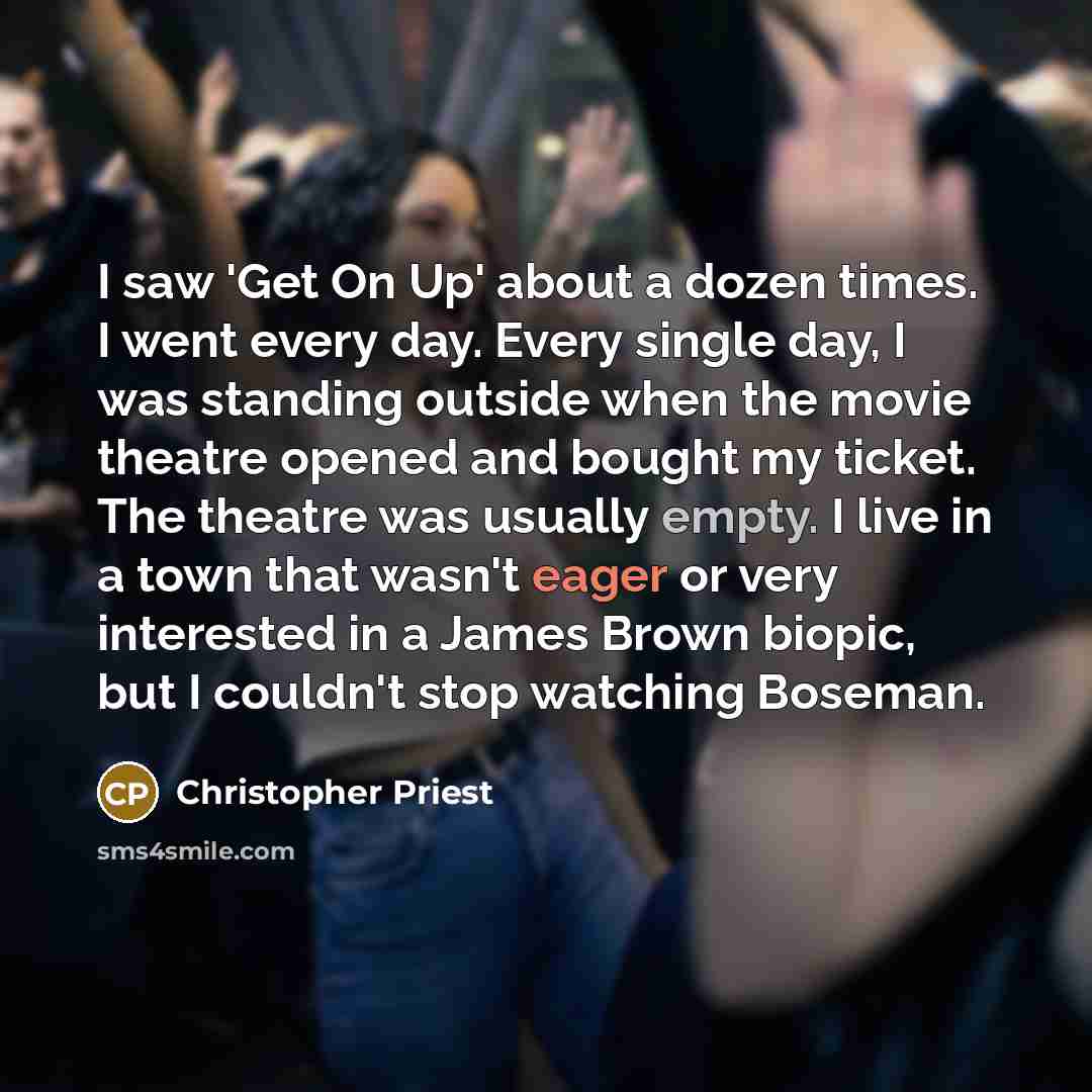 “I saw 'Get On Up' about a dozen times. I went every day. Every single day, I was standing outside when the movie theatre opened and bought my ticket. The theatre was usually empty. I live in a town that wasn't eager or very interested in a James Brown biopic, but I couldn't stop watching Boseman.” quote by Christopher Priest