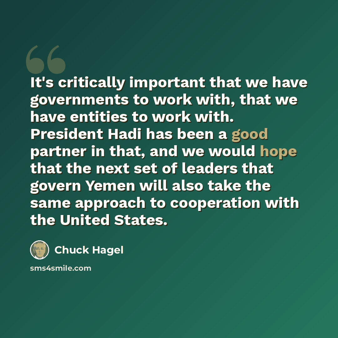 “It's critically important that we have governments to work with, that we have entities to work with. President Hadi has been a good partner in that, and we would hope that the next set of leaders that govern Yemen will also take the same approach to cooperation with the United States.” quote by Chuck Hagel