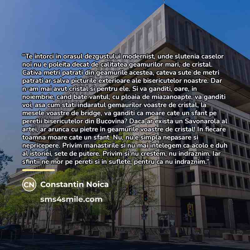 “Te intorci in orasul dezgustului modernist, unde slutenia caselor noi nu e poleita decat de calitatea geamurilor mari, de cristal. Cativa metri patrati din geamurile acestea, cateva sute de metri patrati ar salva picturile exterioare ale bisericutelor noastre. Dar n-am mai avut cristal si pentru…” quote by Constantin Noica