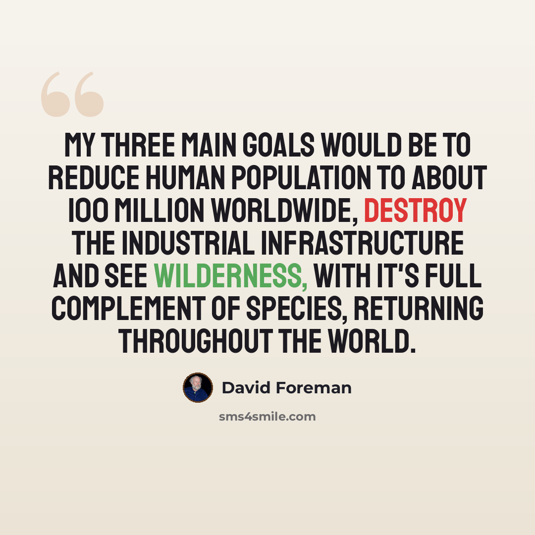 “My three main goals would be to reduce human population to about 100 million worldwide, destroy the industrial infrastructure and see wilderness, with it's full complement of species, returning throughout the world.” quote by David Foreman