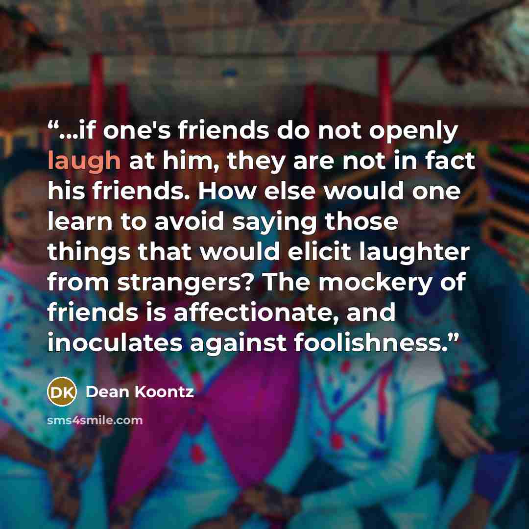 “...if one's friends do not openly laugh at him, they are not in fact his friends. How else would one learn to avoid saying those things that would elicit laughter from strangers? The mockery of friends is affectionate, and inoculates against foolishness.” quote by Dean Koontz