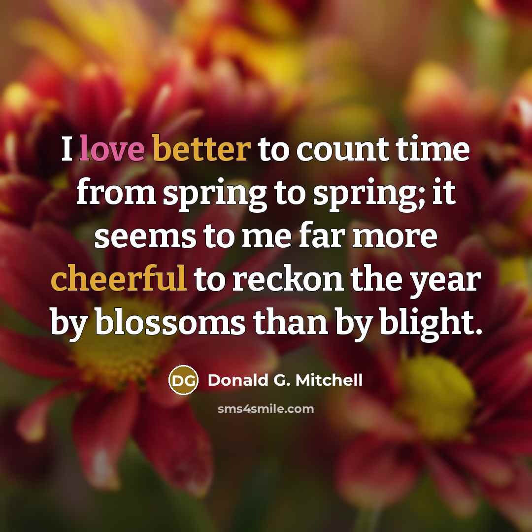 “I love better to count time from spring to spring; it seems to me far more cheerful to reckon the year by blossoms than by blight.” quote by Donald G. Mitchell